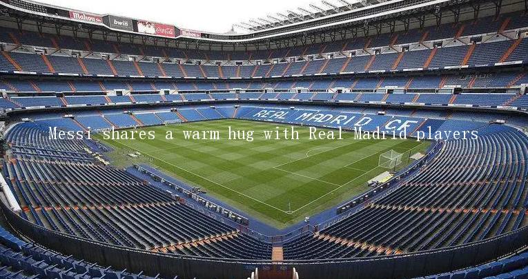 Messi shares a warm hug with Real Madrid players